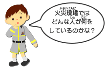 消防団のみなさんは自分の仕事をしながら活動しているんだよ。消防車が来る前に、いち早く駆けつけてくれるんだ。